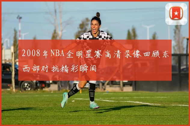 2008年NBA全明星赛高清录像回顾东西部对抗精彩瞬间