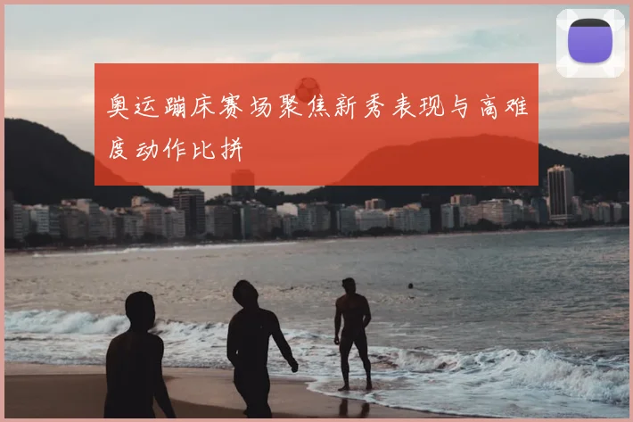 奥运蹦床赛场聚焦新秀表现与高难度动作比拼