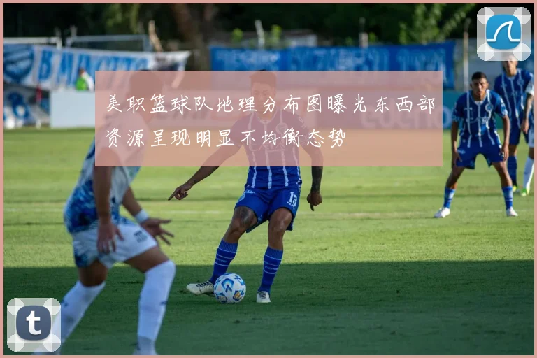 美职篮球队地理分布图曝光东西部资源呈现明显不均衡态势