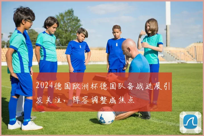 2024德国欧洲杯德国队备战进展引发关注，阵容调整成焦点