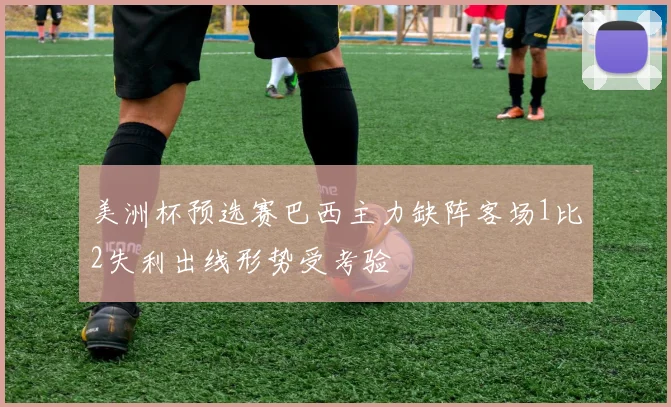 美洲杯预选赛巴西主力缺阵客场1比2失利出线形势受考验